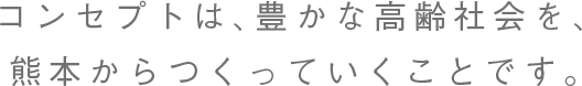 コンセプトは、豊かな高齢社会を、熊本からつくっていくことです。