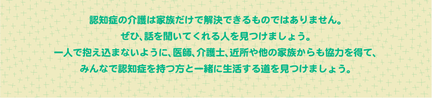 認知症の介護は家族だけで解決できるものではありません。
ぜひ、話を聞いてくれる人を見つけましょう。
一人で抱え込まないように、医師、介護士、近所や他の家族からも協力を得て、
みんなで認知症を持つ方と一緒に生活する道を見つけましょう。